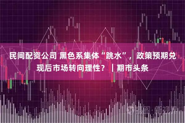 民间配资公司 黑色系集体“跳水”，政策预期兑现后市场转向理性？｜期市头条