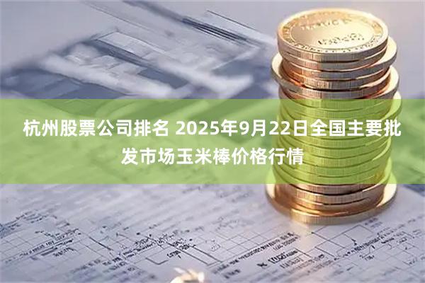 杭州股票公司排名 2025年9月22日全国主要批发市场玉米棒价格行情