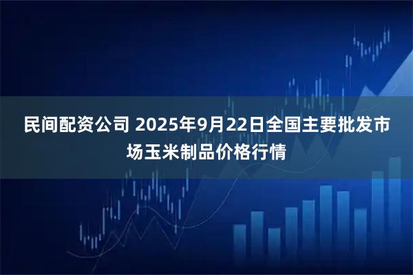 民间配资公司 2025年9月22日全国主要批发市场玉米制品价格行情