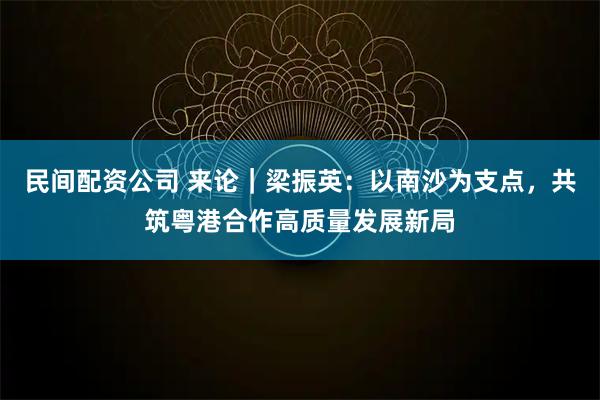 民间配资公司 来论｜梁振英：以南沙为支点，共筑粤港合作高质量发展新局