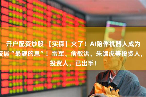 开户配资炒股 【实探】火了！AI陪伴机器人成为这场科技展“最靓的崽”！雷军、俞敏洪、朱啸虎等投资人，已出手！