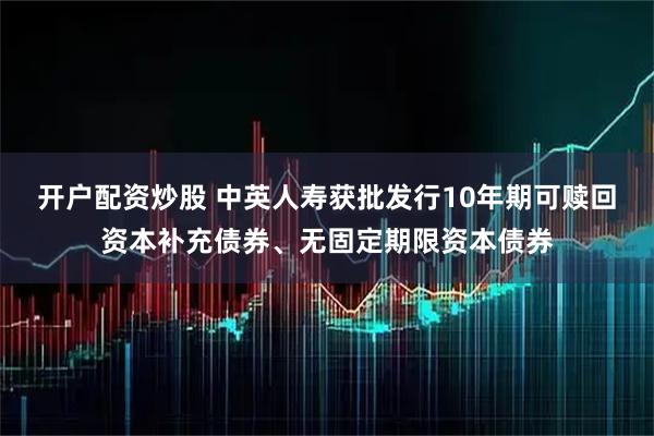 开户配资炒股 中英人寿获批发行10年期可赎回资本补充债券、无固定期限资本债券