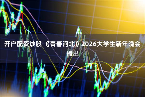 开户配资炒股 《青春河北》2026大学生新年晚会播出