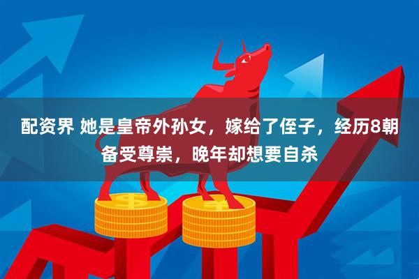 配资界 她是皇帝外孙女，嫁给了侄子，经历8朝备受尊崇，晚年却想要自杀