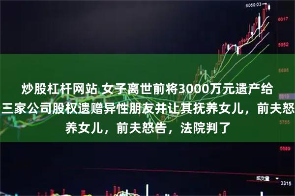 炒股杠杆网站 女子离世前将3000万元遗产给未成年女儿，三家公司股权遗赠异性朋友并让其抚养女儿，前夫怒告，法院判了