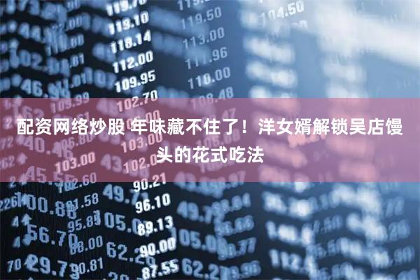 配资网络炒股 年味藏不住了！洋女婿解锁吴店馒头的花式吃法