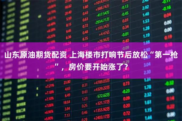 山东原油期货配资 上海楼市打响节后放松“第一枪”，房价要开始涨了？