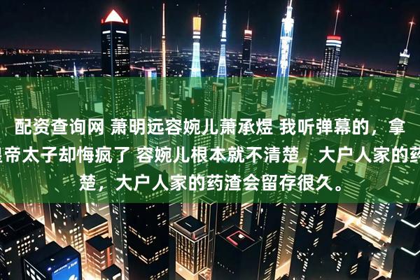 配资查询网 萧明远容婉儿萧承煜 我听弹幕的，拿稳反派剧本，皇帝太子却悔疯了 容婉儿根本就不清楚，大户人家的药渣会留存很久。