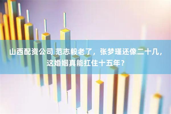 山西配资公司 范志毅老了，张梦瑾还像二十几，这婚姻真能扛住十五年？