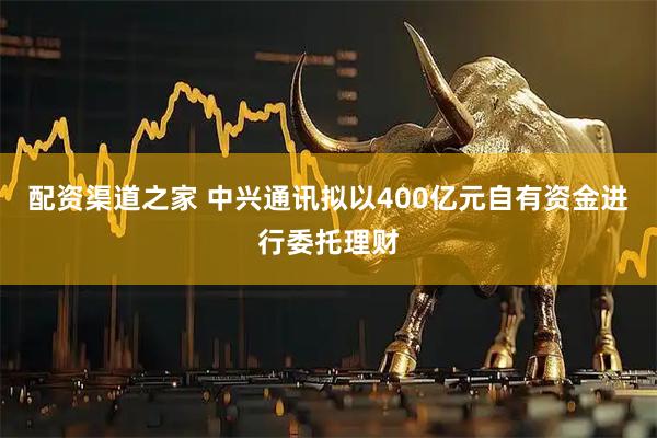 配资渠道之家 中兴通讯拟以400亿元自有资金进行委托理财