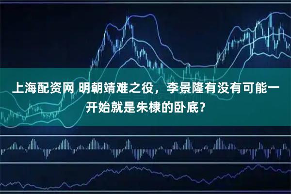 上海配资网 明朝靖难之役，李景隆有没有可能一开始就是朱棣的卧底？
