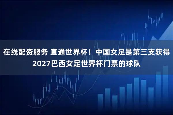 在线配资服务 直通世界杯！中国女足是第三支获得2027巴西女足世界杯门票的球队