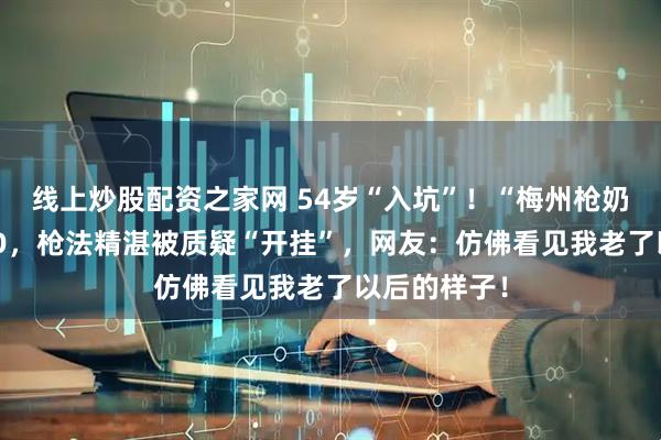 线上炒股配资之家网 54岁“入坑”！“梅州枪奶”迷上CSGO，枪法精湛被质疑“开挂”，网友：仿佛看见我老了以后的样子！