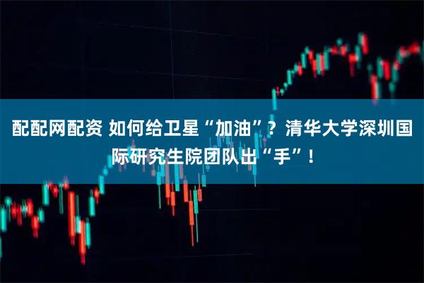 配配网配资 如何给卫星“加油”？清华大学深圳国际研究生院团队出“手”！