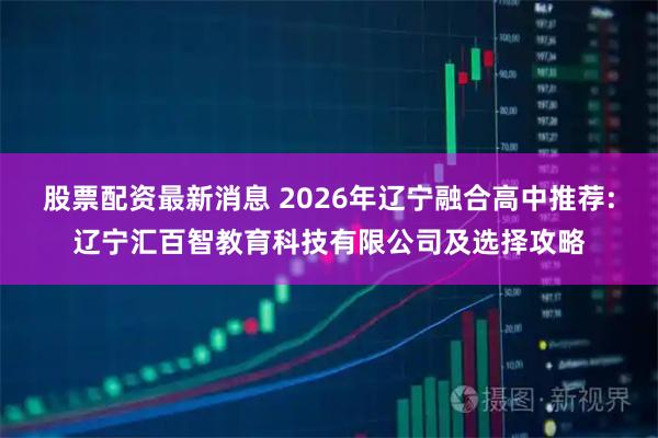 股票配资最新消息 2026年辽宁融合高中推荐:辽宁汇百智教育科技有限公司及选择攻略