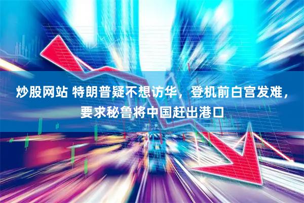 炒股网站 特朗普疑不想访华，登机前白宫发难，要求秘鲁将中国赶出港口