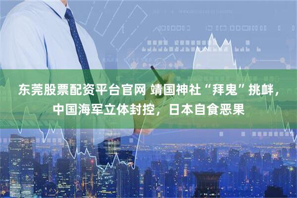 东莞股票配资平台官网 靖国神社“拜鬼”挑衅，中国海军立体封控，日本自食恶果