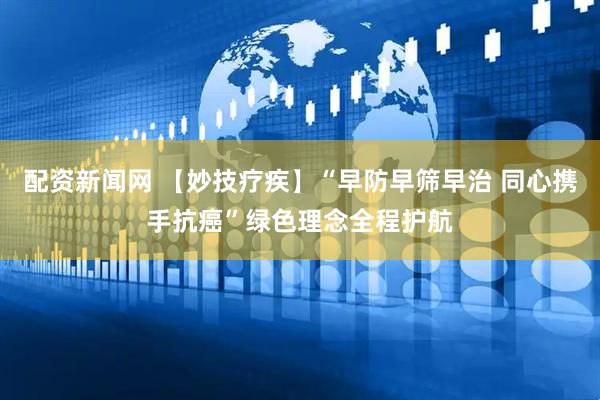 配资新闻网 【妙技疗疾】“早防早筛早治 同心携手抗癌”绿色理念全程护航