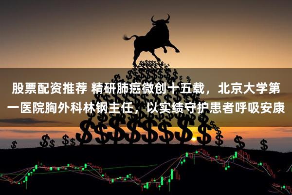 股票配资推荐 精研肺癌微创十五载，北京大学第一医院胸外科林钢主任，以实绩守护患者呼吸安康
