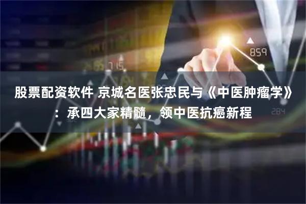 股票配资软件 京城名医张忠民与《中医肿瘤学》：承四大家精髓，领中医抗癌新程