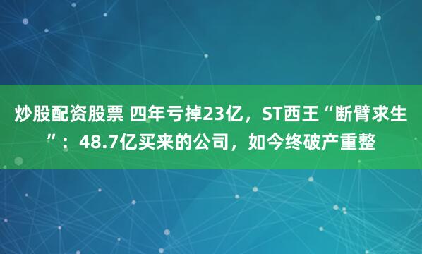 炒股配资股票 四年亏掉23亿，ST西王“断臂求生”：48.7亿买来的公司，如今终破产重整