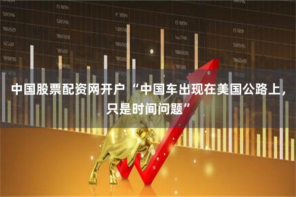 中国股票配资网开户 “中国车出现在美国公路上，只是时间问题”