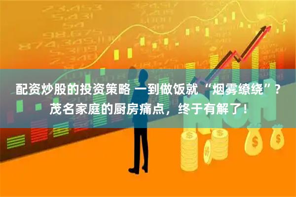 配资炒股的投资策略 一到做饭就 “烟雾缭绕”？茂名家庭的厨房痛点，终于有解了！