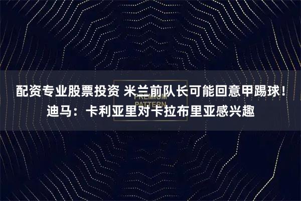 配资专业股票投资 米兰前队长可能回意甲踢球！迪马：卡利亚里对卡拉布里亚感兴趣