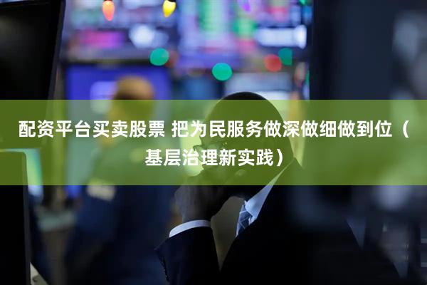 配资平台买卖股票 把为民服务做深做细做到位（基层治理新实践）