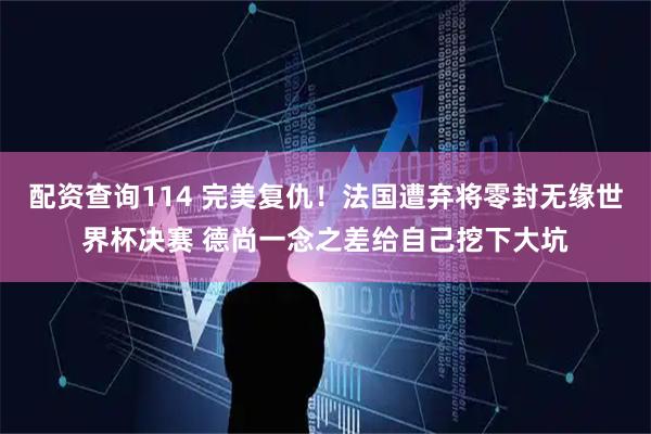 配资查询114 完美复仇！法国遭弃将零封无缘世界杯决赛 德尚一念之差给自己挖下大坑