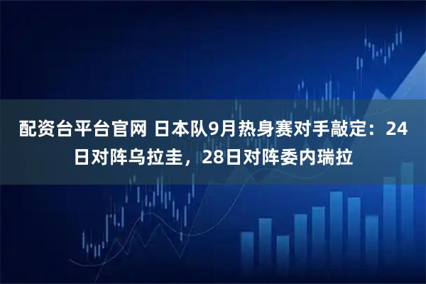 配资台平台官网 日本队9月热身赛对手敲定：24日对阵乌拉圭，28日对阵委内瑞拉